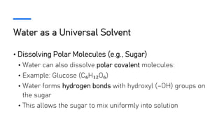 Water as a Universal Solvent
• Dissolving Polar Molecules (e.g., Sugar)
• Water can also dissolve polar covalent molecules:
• Example: Glucose (C₆H₁₂O₆)
• Water forms hydrogen bonds with hydroxyl (–OH) groups on
the sugar
• This allows the sugar to mix uniformly into solution
 