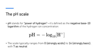 The pH scale
• pH stands for “power of hydrogen”—it’s defined as the negative base-10
logarithm of the hydrogen ion concentration:
• The scale typically ranges from 0 (strongly acidic) to 14 (strongly basic),
with 7 as neutral
 