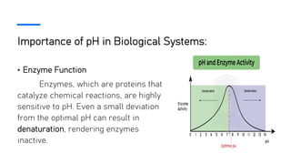 Importance of pH in Biological Systems:
• Enzyme Function
Enzymes, which are proteins that
catalyze chemical reactions, are highly
sensitive to pH. Even a small deviation
from the optimal pH can result in
denaturation, rendering enzymes
inactive.
 