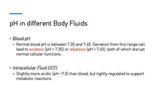 pH in different Body Fluids
• Blood pH
• Normal blood pH is between 7.35 and 7.45. Deviation from this range can
lead to acidosis (pH < 7.35) or alkalosis (pH > 7.45), both of which disrupt
normal cellular functions.
• Intracellular Fluid (ICF)
• Slightly more acidic (pH ~7.0) than blood, but tightly regulated to support
metabolic reactions.
 