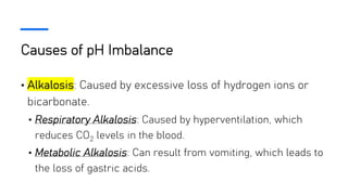 Causes of pH Imbalance
• Alkalosis: Caused by excessive loss of hydrogen ions or
bicarbonate.
• Respiratory Alkalosis: Caused by hyperventilation, which
reduces CO2 levels in the blood.
• Metabolic Alkalosis: Can result from vomiting, which leads to
the loss of gastric acids.
 