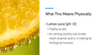 What This Means Physically
• Lemon juice (pH ~2):
• Highly acidic
• Its strong acidity can erode
tooth enamel and is irritating to
biological tissues.
 