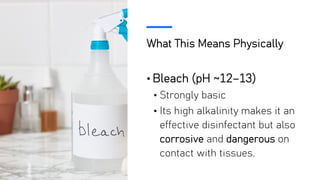 What This Means Physically
• Bleach (pH ~12–13)
• Strongly basic
• Its high alkalinity makes it an
effective disinfectant but also
corrosive and dangerous on
contact with tissues.
 