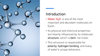Introduction
• Water, H₂O, is one of the most
important and abundant molecules on
Earth.
• Its physical and chemical properties
are heavily influenced by its molecular
structure, which is bent, not linear.
• This structure is responsible for
polarity, hydrogen bonding, and many
of water's unique behaviors.
 