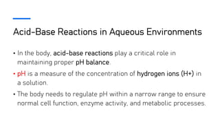 Acid-Base Reactions in Aqueous Environments
• In the body, acid-base reactions play a critical role in
maintaining proper pH balance.
• pH is a measure of the concentration of hydrogen ions (H+) in
a solution.
• The body needs to regulate pH within a narrow range to ensure
normal cell function, enzyme activity, and metabolic processes.
 
