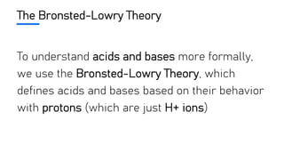 The Bronsted-Lowry Theory
To understand acids and bases more formally,
we use the Bronsted-Lowry Theory, which
defines acids and bases based on their behavior
with protons (which are just H+ ions)
 
