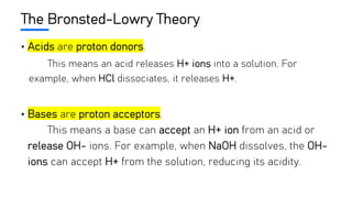 The Bronsted-Lowry Theory
• Acids are proton donors.
This means an acid releases H+ ions into a solution. For
example, when HCl dissociates, it releases H+.
• Bases are proton acceptors.
This means a base can accept an H+ ion from an acid or
release OH- ions. For example, when NaOH dissolves, the OH-
ions can accept H+ from the solution, reducing its acidity.
 