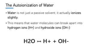 The Autoionization of Water
• Water is not just a passive solvent; it actually ionizes
slightly.
• This means that water molecules can break apart into
hydrogen ions (H+) and hydroxide ions (OH-):
 