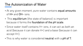 The Autoionization of Water
• At any given moment, pure water contains equal amounts
of H+ and OH- ions.
• This equilibrium (the state of balance) is important
because it forms the foundation of the pH scale.
• Since water itself contains H+ ions, it can act as both an
acid (because it can donate H+) and a base (because it can
accept H+).
• This is why water is considered neutral with a pH of 7.
 