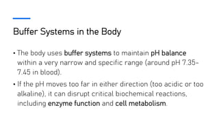 Buffer Systems in the Body
• The body uses buffer systems to maintain pH balance
within a very narrow and specific range (around pH 7.35-
7.45 in blood).
• If the pH moves too far in either direction (too acidic or too
alkaline), it can disrupt critical biochemical reactions,
including enzyme function and cell metabolism.
 