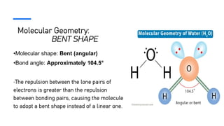 Molecular Geometry:
BENT SHAPE
•Molecular shape: Bent (angular)
•Bond angle: Approximately 104.5°
•The repulsion between the lone pairs of
electrons is greater than the repulsion
between bonding pairs, causing the molecule
to adopt a bent shape instead of a linear one.
 