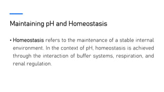 Maintaining pH and Homeostasis
• Homeostasis refers to the maintenance of a stable internal
environment. In the context of pH, homeostasis is achieved
through the interaction of buffer systems, respiration, and
renal regulation.
 
