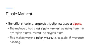 Dipole Moment
• The difference in charge distribution causes a dipole:
• The molecule has a net dipole moment pointing from the
hydrogen atoms toward the oxygen atom.
• This makes water a polar molecule, capable of hydrogen
bonding.
 