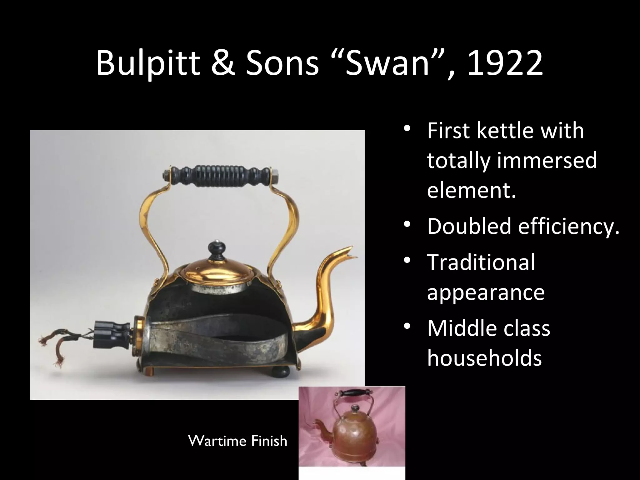 Bulpitt & Sons “Swan”, 1922Bulpitt & Sons “Swan”, 1922
• First kettle with
totally immersed
element.
• Doubled efficiency.
• Traditional
appearance
• Middle class
households
Wartime Finish
 