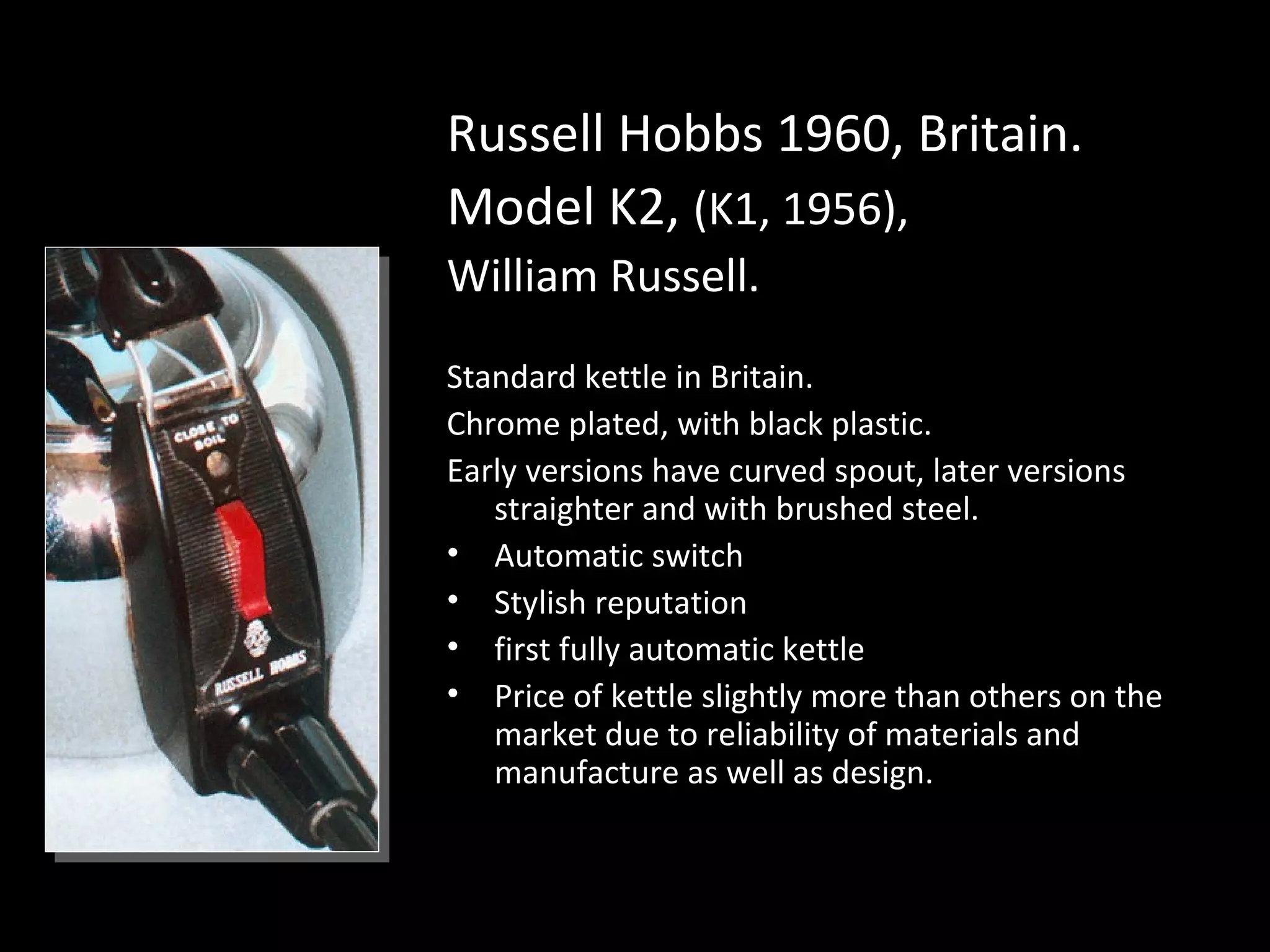 Russell Hobbs 1960, Britain.
Model K2, (K1, 1956),
William Russell.
Standard kettle in Britain.
Chrome plated, with black plastic.
Early versions have curved spout, later versions
straighter and with brushed steel.
• Automatic switch
• Stylish reputation
• first fully automatic kettle
• Price of kettle slightly more than others on the
market due to reliability of materials and
manufacture as well as design.
 
