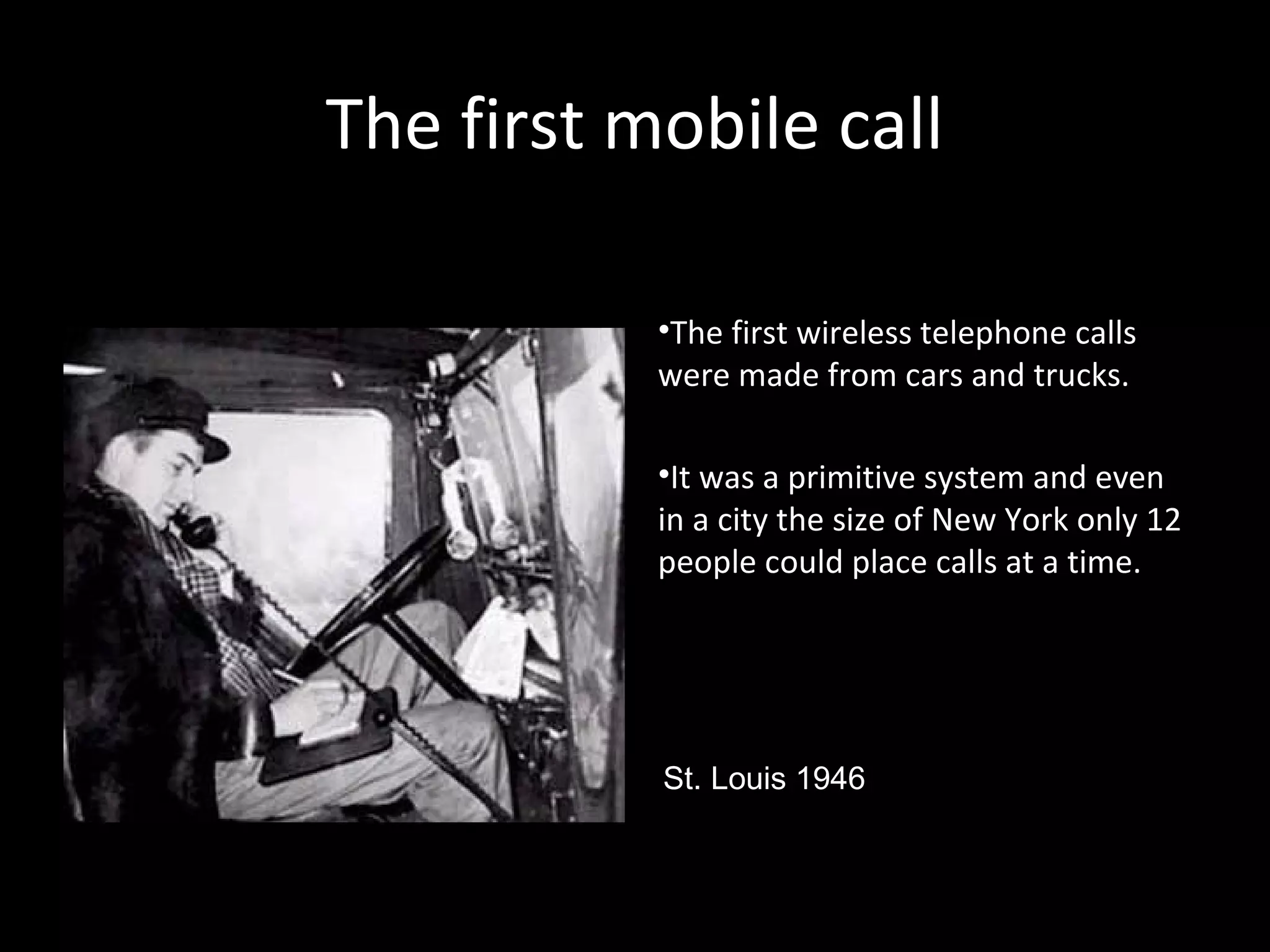 The first mobile callThe first mobile call
•The first wireless telephone calls
were made from cars and trucks.
•It was a primitive system and even
in a city the size of New York only 12
people could place calls at a time.
St. Louis 1946
 