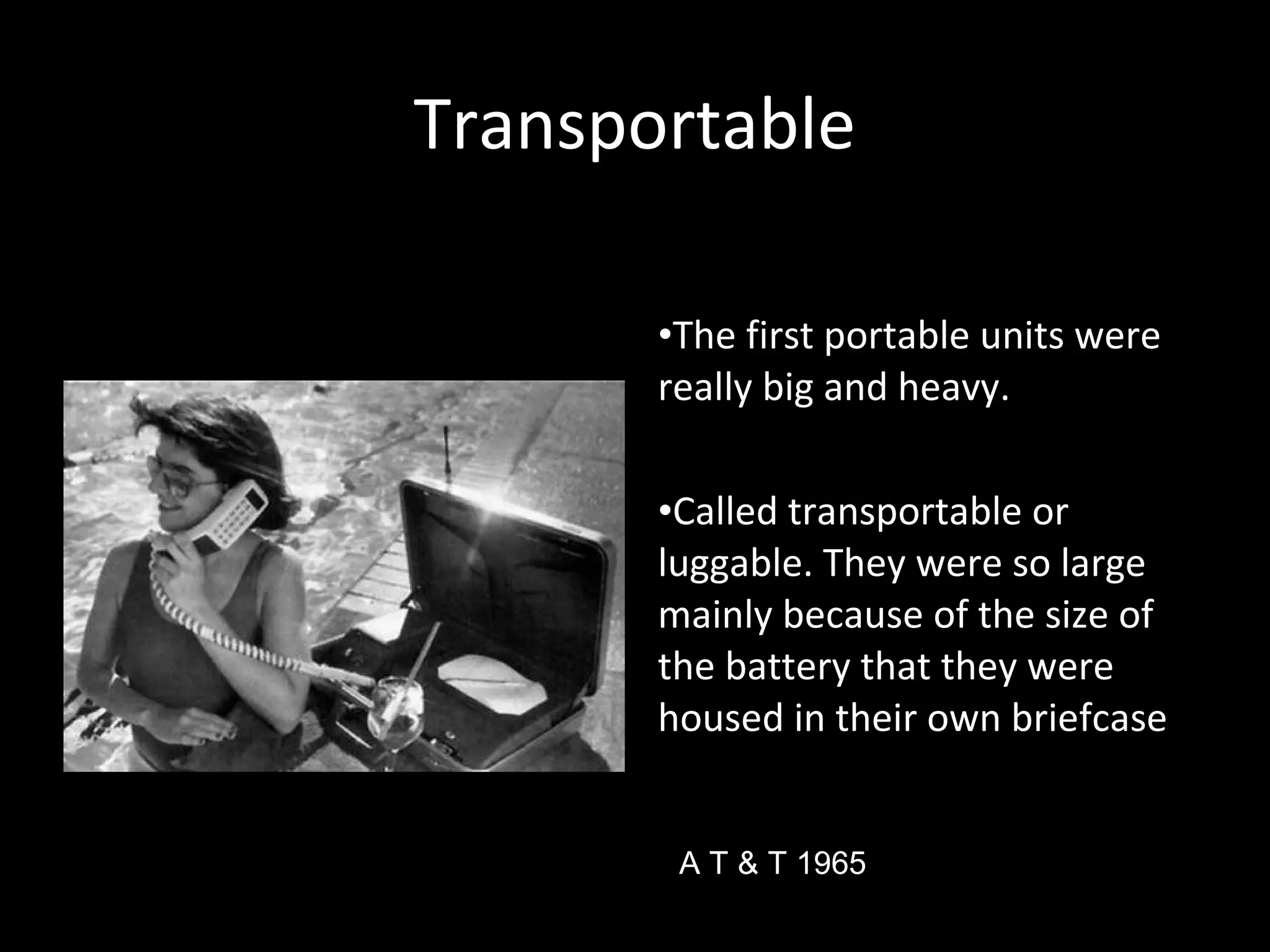 TransportableTransportable
•The first portable units were
really big and heavy.
•Called transportable or
luggable. They were so large
mainly because of the size of
the battery that they were
housed in their own briefcase
A T & T 1965
 