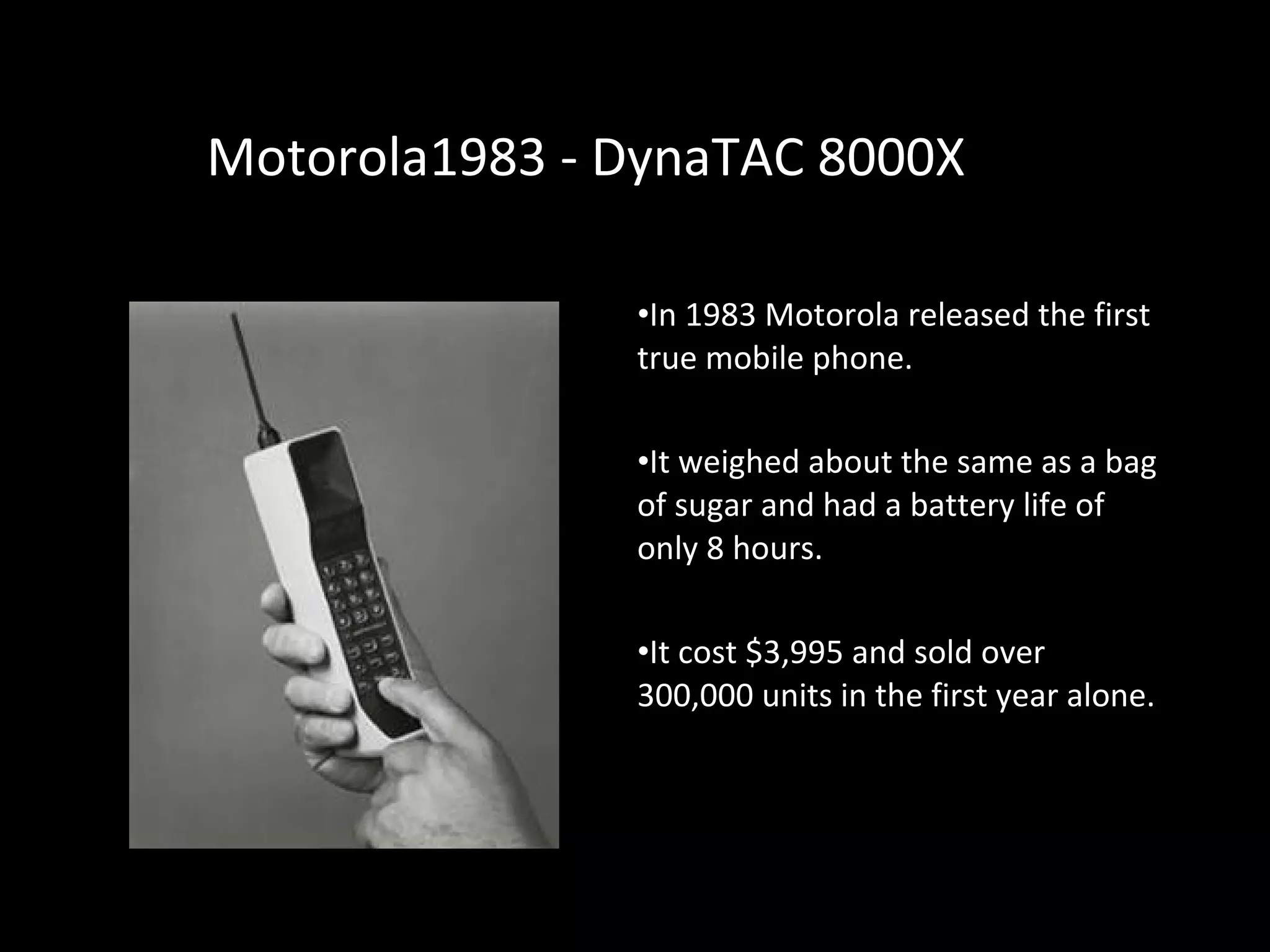 MotorolaMotorola1983 - DynaTAC 8000X1983 - DynaTAC 8000X
•In 1983 Motorola released the first
true mobile phone.
•It weighed about the same as a bag
of sugar and had a battery life of
only 8 hours.
•It cost $3,995 and sold over
300,000 units in the first year alone.
 