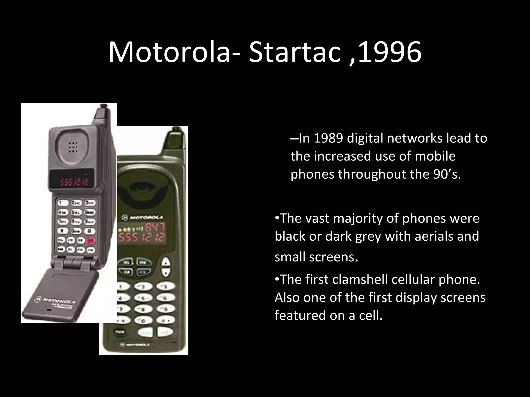 Motorola- Startac ,1996Motorola- Startac ,1996
–In 1989 digital networks lead to
the increased use of mobile
phones throughout the 90’s.
•The vast majority of phones were
black or dark grey with aerials and
small screens.
•The first clamshell cellular phone.
Also one of the first display screens
featured on a cell.
 