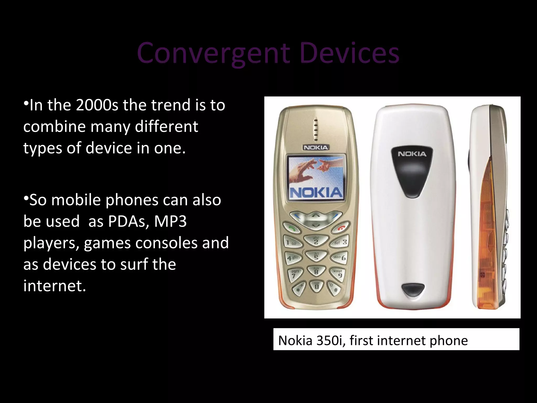 Convergent DevicesConvergent Devices
•In the 2000s the trend is to
combine many different
types of device in one.
•So mobile phones can also
be used as PDAs, MP3
players, games consoles and
as devices to surf the
internet.
Nokia 350i, first internet phone
 