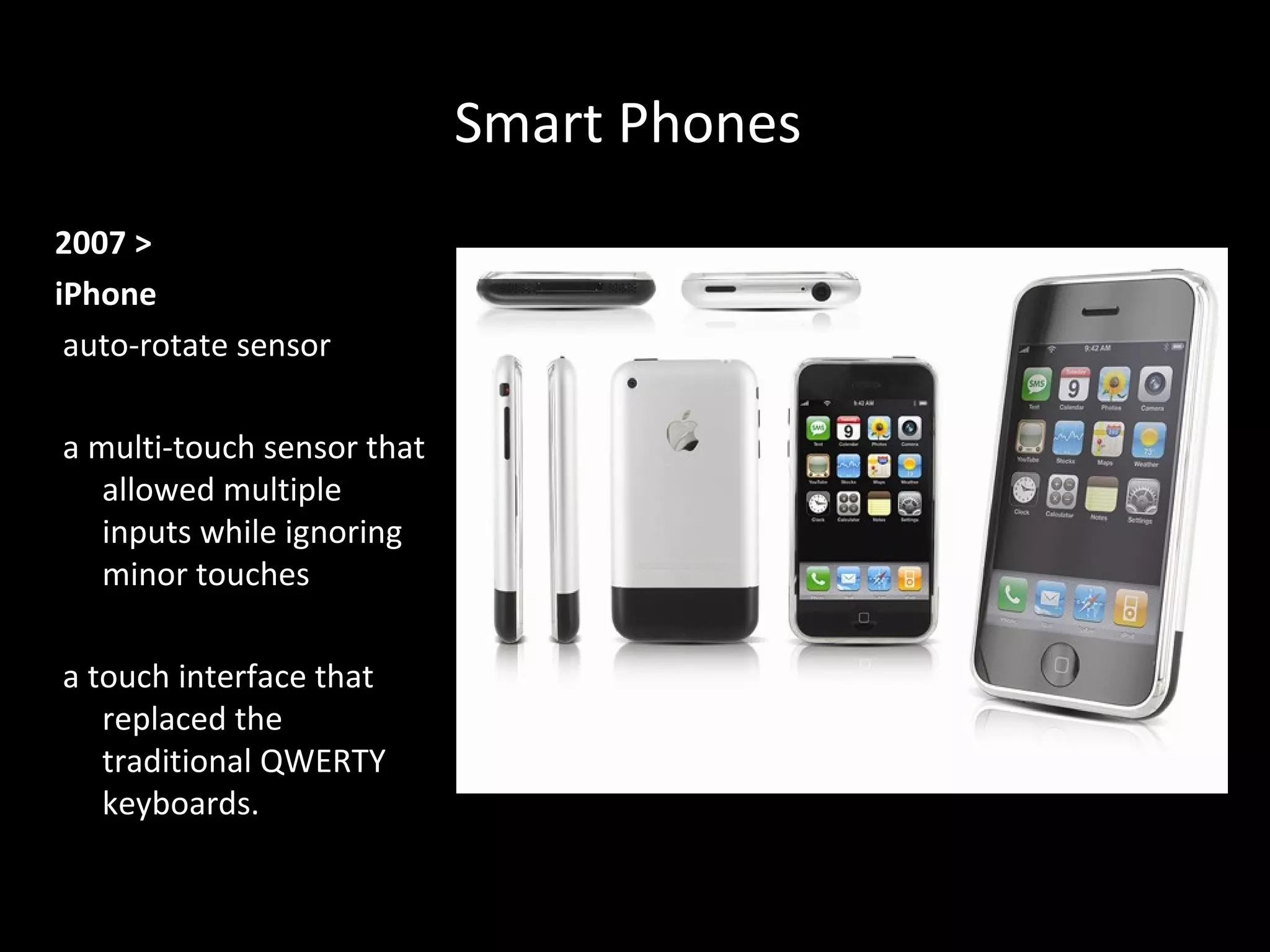 Smart PhonesSmart Phones
2007 >
iPhone
auto-rotate sensor
a multi-touch sensor that
allowed multiple
inputs while ignoring
minor touches
a touch interface that
replaced the
traditional QWERTY
keyboards.
 