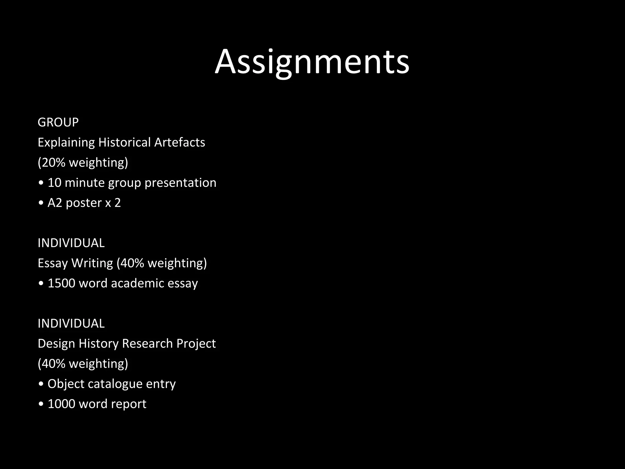 Assignments
GROUP
Explaining Historical Artefacts
(20% weighting)
• 10 minute group presentation
• A2 poster x 2
INDIVIDUAL
Essay Writing (40% weighting)
• 1500 word academic essay
INDIVIDUAL
Design History Research Project
(40% weighting)
• Object catalogue entry
• 1000 word report
 