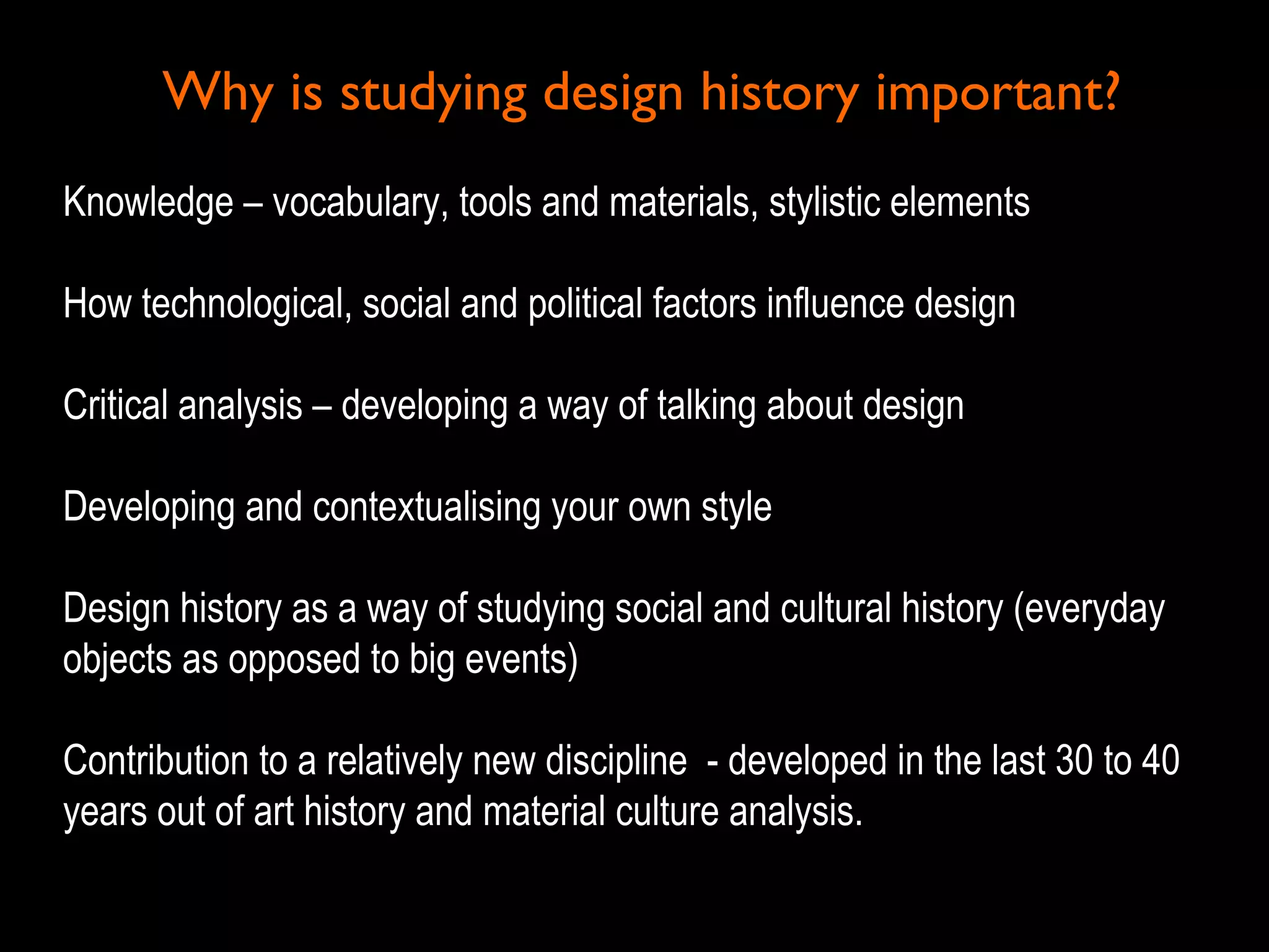 Why is studying design history important?Why is studying design history important?
Knowledge – vocabulary, tools and materials, stylistic elementsKnowledge – vocabulary, tools and materials, stylistic elements
How technological, social and political factors influence designHow technological, social and political factors influence design
Critical analysis – developing a way of talking about designCritical analysis – developing a way of talking about design
Developing and contextualising your own styleDeveloping and contextualising your own style
Design history as a way of studying social and cultural history (everydayDesign history as a way of studying social and cultural history (everyday
objects as opposed to big events)objects as opposed to big events)
Contribution to a relatively new discipline - developed in the last 30 to 40Contribution to a relatively new discipline - developed in the last 30 to 40
years out of art history and material culture analysis.years out of art history and material culture analysis.
 