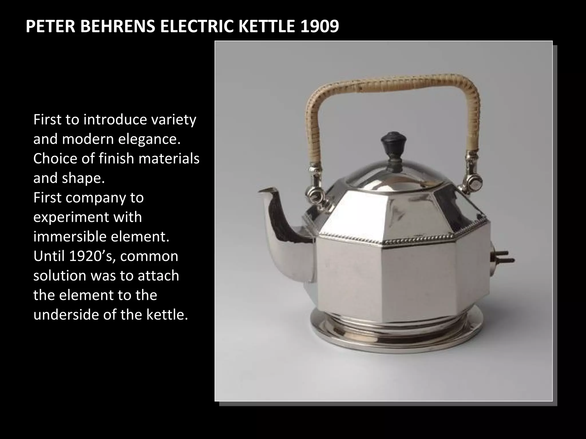 PETER BEHRENS ELECTRIC KETTLE 1909PETER BEHRENS ELECTRIC KETTLE 1909
First to introduce variety
and modern elegance.
Choice of finish materials
and shape.
First company to
experiment with
immersible element.
Until 1920’s, common
solution was to attach
the element to the
underside of the kettle.
 