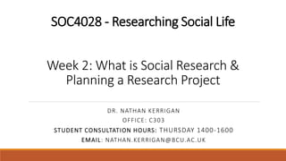SOC4028 - Researching Social Life
Week 2: What is Social Research &
Planning a Research Project
DR. NATHAN KERRIGAN
OFFICE: C303
STUDENT CONSULTATION HOURS: THURSDAY 1400-1600
EMAIL: NATHAN.KERRIGAN@BCU.AC.UK
 
