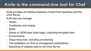 Knife is the command-line tool for Chef
• Knife provides an interface between a local Chef repository and the
Chef Server
• Knife lets you manage:
• Nodes
• Cookbooks and recipes
• Roles
• Stores of JSON data (data bags), including encrypted data
• Environments
• Cloud resources, including provisioning
• The installation of Chef on management workstations
• Searching of indexed data on the Chef Server

 
