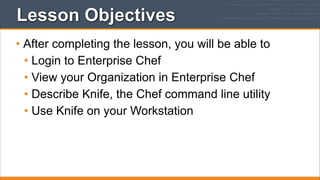Lesson Objectives
• After completing the lesson, you will be able to
• Login to Enterprise Chef
• View your Organization in Enterprise Chef
• Describe Knife, the Chef command line utility
• Use Knife on your Workstation

 