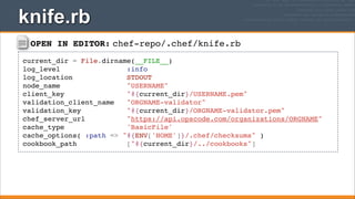 knife.rb
OPEN IN EDITOR: chef-repo/.chef/knife.rb
current_dir = File.dirname(__FILE__)
log_level
:info
log_location
STDOUT
node_name
"USERNAME"
client_key
"#{current_dir}/USERNAME.pem"
validation_client_name
"ORGNAME-validator"
validation_key
"#{current_dir}/ORGNAME-validator.pem"
chef_server_url
"https://api.opscode.com/organizations/ORGNAME"
cache_type
'BasicFile'
cache_options( :path => "#{ENV['HOME']}/.chef/checksums" )
cookbook_path
["#{current_dir}/../cookbooks"]

 
