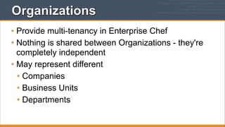 Organizations
• Provide multi-tenancy in Enterprise Chef
• Nothing is shared between Organizations - they're
completely independent
• May represent different
• Companies
• Business Units
• Departments

 