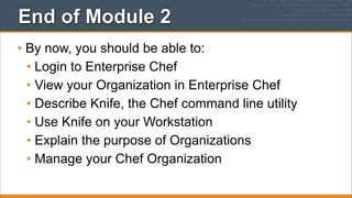 End of Module 2
• By now, you should be able to:
• Login to Enterprise Chef
• View your Organization in Enterprise Chef
• Describe Knife, the Chef command line utility
• Use Knife on your Workstation
• Explain the purpose of Organizations
• Manage your Chef Organization

 
