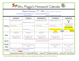 Mrs. Paggio’s Homework Calendar
                                              Week of January 14th-18th                                            *brainflips available on second grade link
                            http://wildabout2ndgrade.berkeleyprep.net/                      http://www.wordlywise3000.com/
                                              www.xtramath.org                                                     https://www.explodethecode.com/login/

                  MONDAY                               TUESDAY                                 WEDNESDAY                            THURSDAY                        WEEKEND
             Read 20 minutes or more!                                                        Read 20 minutes or more!           Read 20 minutes or more!               TOTAL
                                               Read 20 minutes or more!                                                                                                   
            ----------------                                   ------------------- -------------------                                                        Total up weekend and
 Reading    Minutes Read:________             ----------------  Minutes Read:________ Minutes Read:________                                                       weekday reading:
                                                                                                                                                                 TOTAL MINUTES
            Do explode the code for 10         Minutes Read:_______                          Do explode the code for 10       Record total minutes for weekly   ______ _______
                     minutes.                                                                         minutes.                           reading.                              INITIALS
                    Homelink 6.5                         Homelink 6.6                               Homelink 6.7                       Homelink 6.8

  Math        *Do xtra math if it wasn’t          Do xtra math if it wasn’t    *Do xtra math if it wasn’t             *Do xtra math if it wasn’t
                                                                                                                                                                 Optional: Do xtra math

                completed in class.                 completed in class.            completed in class.                   completed in class.
                                                  Tuesday, Wednesday & Thursday: Refer to Senora’s blog for class assignments or refer to sheet sent home.
 Spanish                                                                    http://bpsgalaspanish.berkeleyprep.net/


 Wordly                                        Wordly Wise Super Sentence                                                       Wordly Wise Review Puzzle        Optional: Do explode the
                                                        Sheet                                                                          Page 74                            code.
 Wise
            Optional: Practice typing twice   http://school.berkeleyprep.org/lower/llinks
                                                                                                                                                                  Don’t forget to do some
OTHER           a week for 10 minutes
                                              /typing%20games.htm
                                                                                                                                                                    weekend reading!

            Upcoming Events: January 21st - No School (MLK Day)                                      January 24th- Dali Museum Field Trip                January 25th- Class Pictures

Word Wall Words: (study as needed) gym, sports, played, kicked, skate and the “ain” word family
 