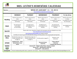 Mrs. Levine’s Homework Calendar
Name:____________________                               Week of January 14 - 18, 2013
                                                               http://wildabout2ndgrade.berkeleyprep.net/


                MONDAY                          TUESDAY                   WEDNESDAY                      THURSDAY                 Fri, Sat, & Sun
           Read for 20 minutes or         Read for 20 minutes or        Read for 20 minutes or       Read for 20 minutes or      Read for 20 minutes
                   more.                          more.                         more.                        more.                     or more.
 Reading   Do Explode the Code for        Do Explode the Code for       Do Explode the Code for      Do Explode the Code for     Do Explode the Code
                10 minutes.                    10 minutes.                   10 minutes.                  10 minutes.              for 10 minutes.


               Do math hw 6.5.                Do math hw 6.6.              Do Math hw 6.7.               Do math hw 6.8.
                                                                                                                                 Do XtraMath for 10
  Math           Do XtraMath                 Do XtraMath for 10           Do XtraMath for 10            Do XtraMath for 10
                                                                                                                                      minutes.
                for 10 minutes.                   minutes.                     minutes.                      minutes.

                                       Please refer to Sra. Calandrino’s blog for the homework and quiz schedule for our class
 Spanish                                                       http://bpsgalaspanish.berkeleyprep.net/
                                            http://www.wordlywise3000.com/ book2, lesson8
              brainflips for lesson 8 and all the Wordly Wise lessons, are now posted on the second grade learning links!
 Wordly
           Reread story on pg. 71-2.      Reread story on pg. 71-2
  Wise                                                                                                    Study for a quiz
            Answer questions 1 & 2        Answer questions 5 & 9       Do the puzzle on page 74.
                                                                                                            tomorrow.
                 on page 72.                   on page 73.

            Spelling words – drink,                                                                     Friday uniforms
                                                                           Discovery Groups
 OTHER       eating, thank, house,
                                                                               tomorrow
                                                                                                           tomorrow
                     phone                                                                           Reading Logs tomorrow
 DATES                                               January 21st – Martin Luther King Jr. Day (no school)
                                                           January 24th – Dali Museum Field Trip
                                                                 January 25th – Class pictures
Computer   Practice keyboarding skills twice a week for 10 minutes – http://school.berkeleyprep.org/lower/llnks/typing%20games.htm
 