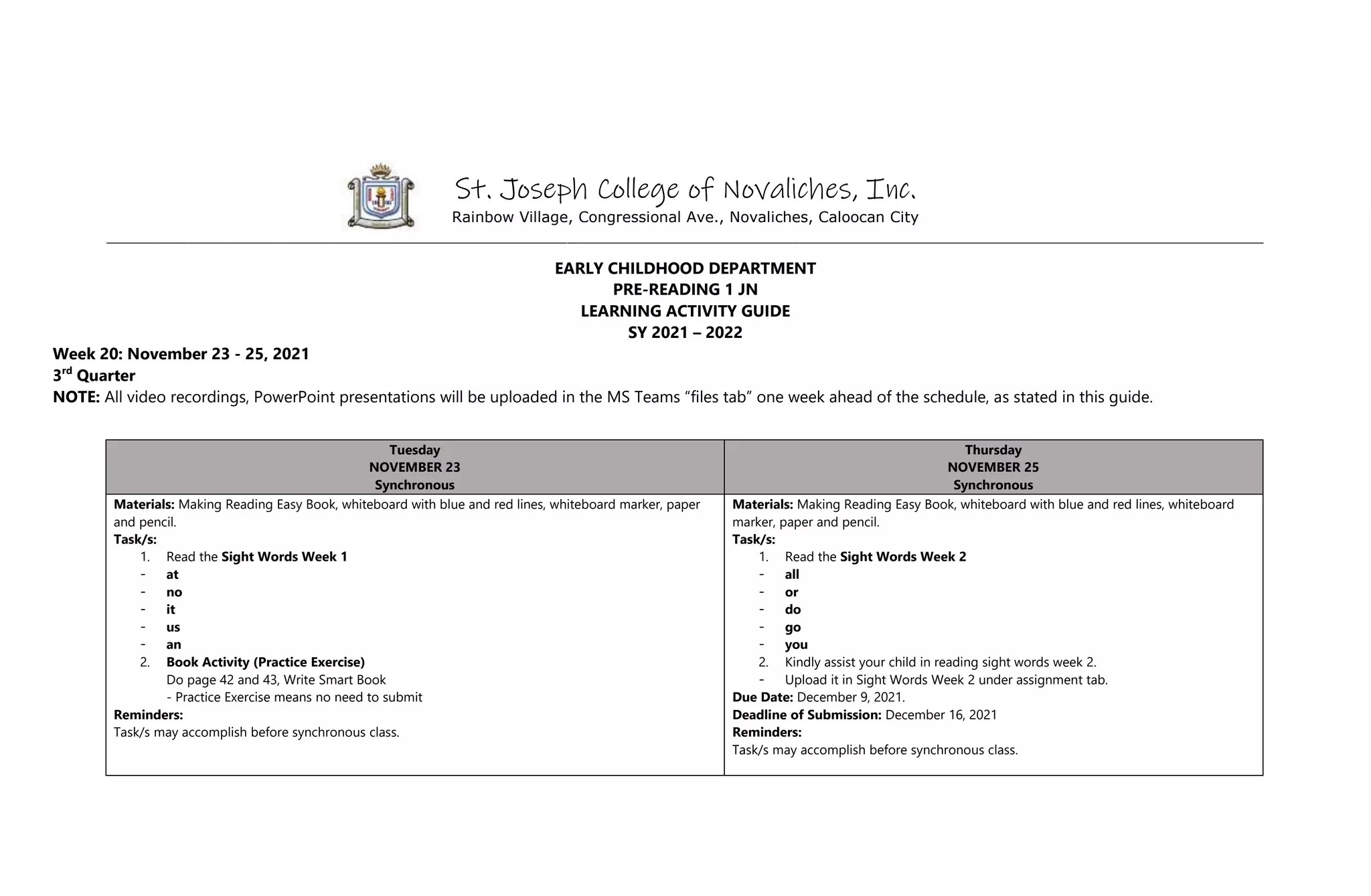 St. Joseph College of Novaliches, Inc.
Rainbow Village, Congressional Ave., Novaliches, Caloocan City
_________________________________________________________________________________________________________________
EARLY CHILDHOOD DEPARTMENT
PRE-READING 1 JN
LEARNING ACTIVITY GUIDE
SY 2021 – 2022
Week 20: November 23 - 25, 2021
3rd
Quarter
NOTE: All video recordings, PowerPoint presentations will be uploaded in the MS Teams “files tab” one week ahead of the schedule, as stated in this guide.
Tuesday
NOVEMBER 23
Synchronous
Thursday
NOVEMBER 25
Synchronous
Materials: Making Reading Easy Book, whiteboard with blue and red lines, whiteboard marker, paper
and pencil.
Task/s:
1. Read the Sight Words Week 1
- at
- no
- it
- us
- an
2. Book Activity (Practice Exercise)
Do page 42 and 43, Write Smart Book
- Practice Exercise means no need to submit
Reminders:
Task/s may accomplish before synchronous class.
Materials: Making Reading Easy Book, whiteboard with blue and red lines, whiteboard
marker, paper and pencil.
Task/s:
1. Read the Sight Words Week 2
- all
- or
- do
- go
- you
2. Kindly assist your child in reading sight words week 2.
- Upload it in Sight Words Week 2 under assignment tab.
Due Date: December 9, 2021.
Deadline of Submission: December 16, 2021
Reminders:
Task/s may accomplish before synchronous class.
 