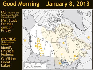 Good Morning                January 8, 2013
EQ:   How did the
French and English
impact Canada?
HW: Study
for map
quiz on
Friday
                                             E
SPONGE               F
(Take out your                       A
homework)
                         B
Identify
Physical
features                          C
                                         D
G- All the
Great                            G
Lakes
 