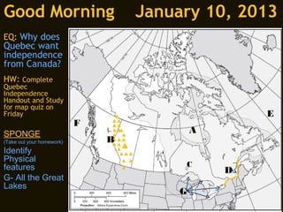 Good Morning                       January 10, 2013
EQ: Why does
Quebec want
independence
from Canada?
HW: Complete
Quebec
Independence
Handout and Study
for map quiz on
Friday                                             E
                           F
SPONGE                                     A
(Take out your homework)       B
Identify
Physical
features                                C
                                               D
G- All the Great
Lakes
                                       G
 