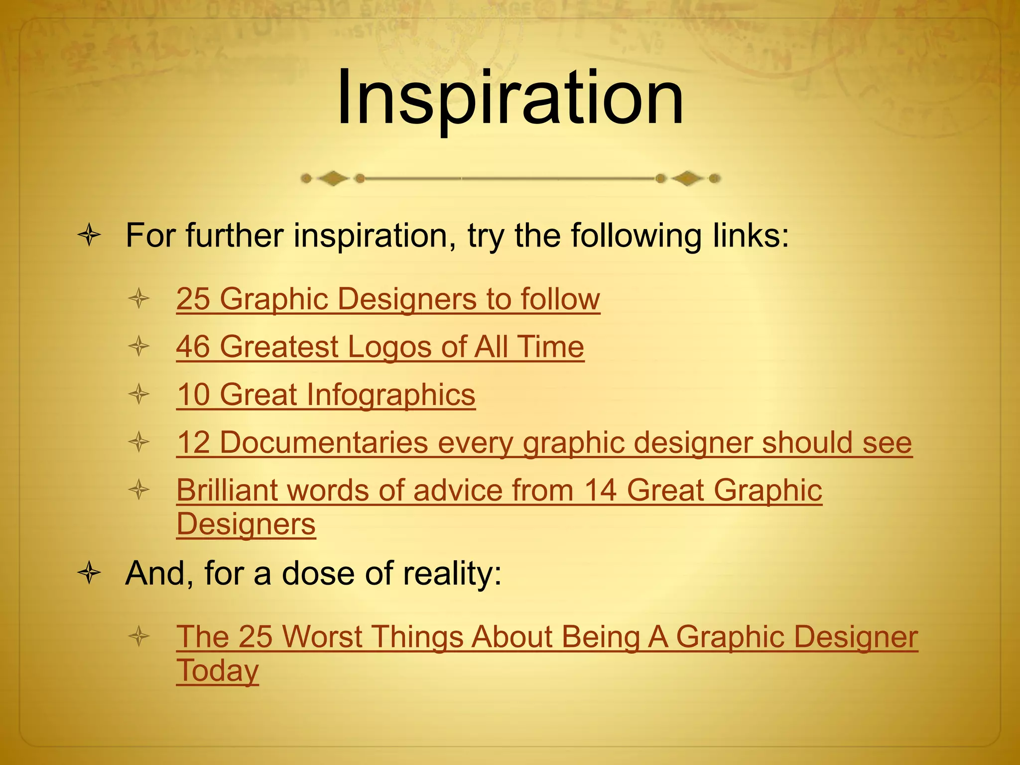 Inspiration
 For further inspiration, try the following links:
 25 Graphic Designers to follow
 46 Greatest Logos of All Time
 10 Great Infographics
 12 Documentaries every graphic designer should see
 Brilliant words of advice from 14 Great Graphic
Designers
 And, for a dose of reality:
 The 25 Worst Things About Being A Graphic Designer
Today
 