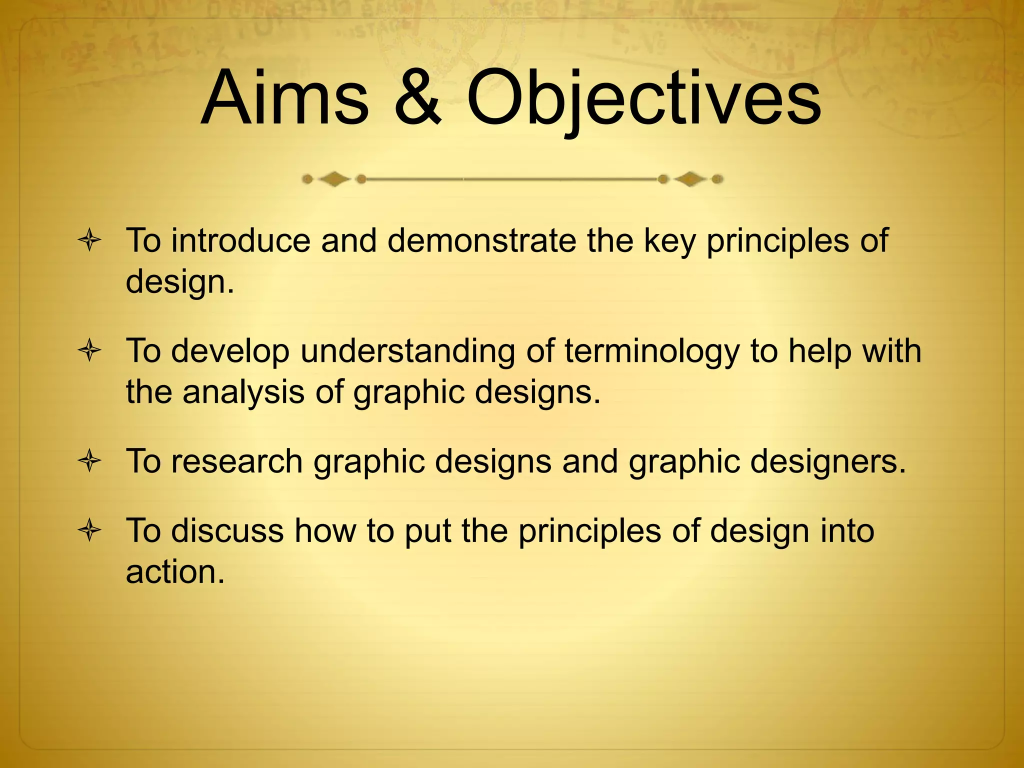 Aims & Objectives
 To introduce and demonstrate the key principles of
design.
 To develop understanding of terminology to help with
the analysis of graphic designs.
 To research graphic designs and graphic designers.
 To discuss how to put the principles of design into
action.
 