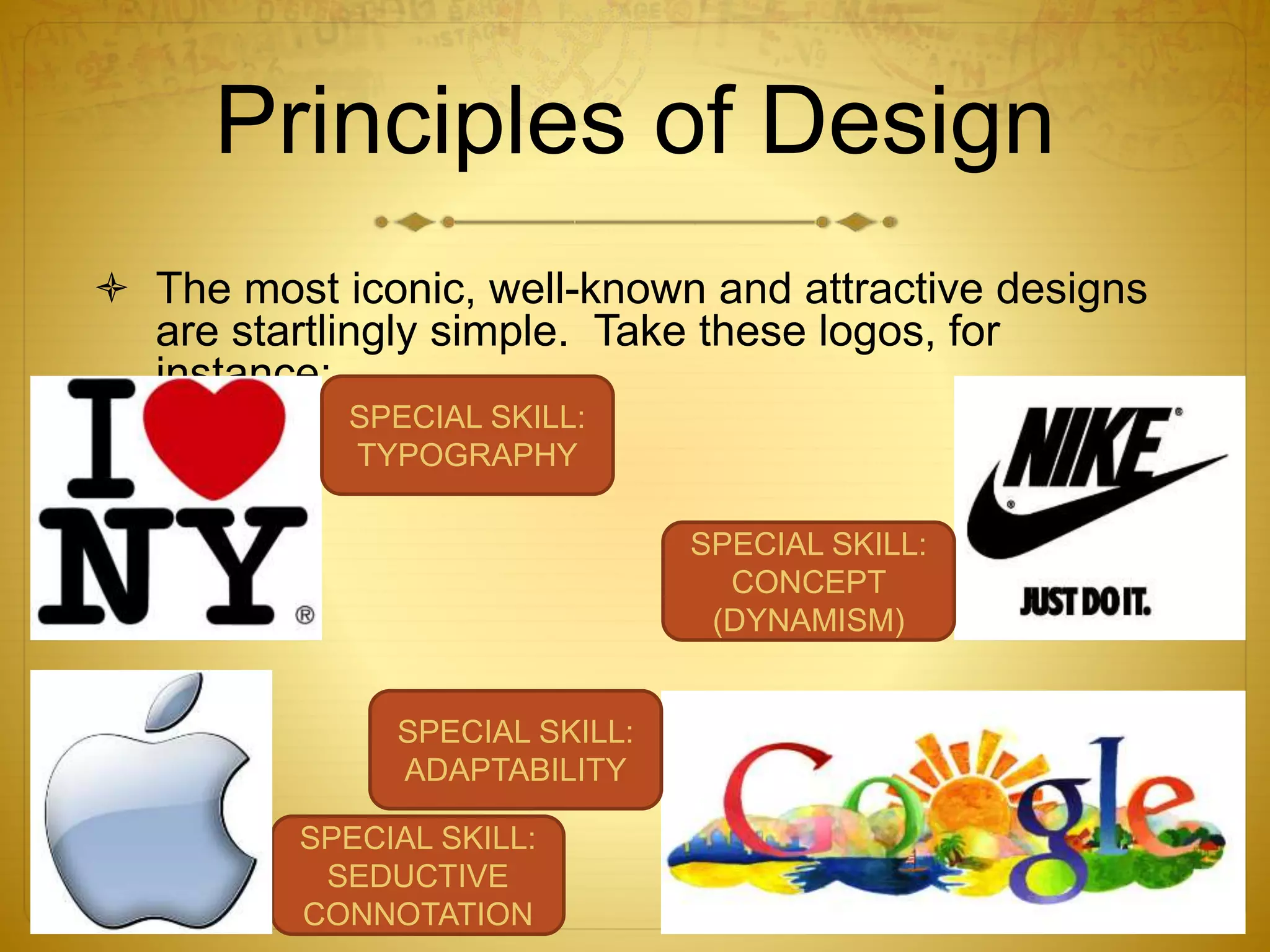 Principles of Design
 The most iconic, well-known and attractive designs
are startlingly simple. Take these logos, for
instance:
SPECIAL SKILL:
TYPOGRAPHY
SPECIAL SKILL:
SEDUCTIVE
CONNOTATION
SPECIAL SKILL:
ADAPTABILITY
SPECIAL SKILL:
CONCEPT
(DYNAMISM)
 