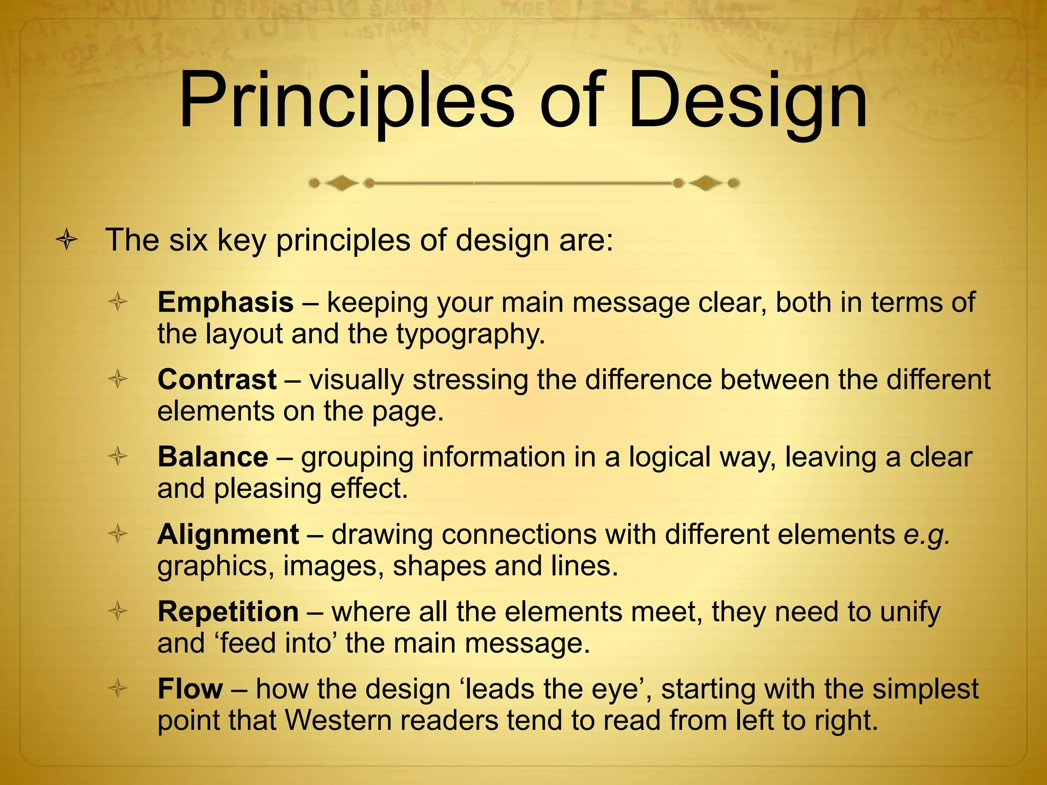 Principles of Design
 The six key principles of design are:
 Emphasis – keeping your main message clear, both in terms of
the layout and the typography.
 Contrast – visually stressing the difference between the different
elements on the page.
 Balance – grouping information in a logical way, leaving a clear
and pleasing effect.
 Alignment – drawing connections with different elements e.g.
graphics, images, shapes and lines.
 Repetition – where all the elements meet, they need to unify
and ‘feed into’ the main message.
 Flow – how the design ‘leads the eye’, starting with the simplest
point that Western readers tend to read from left to right.
 