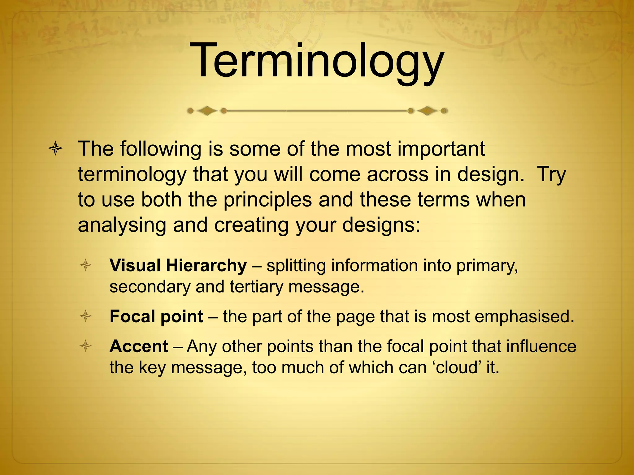 Terminology
 The following is some of the most important
terminology that you will come across in design. Try
to use both the principles and these terms when
analysing and creating your designs:
 Visual Hierarchy – splitting information into primary,
secondary and tertiary message.
 Focal point – the part of the page that is most emphasised.
 Accent – Any other points than the focal point that influence
the key message, too much of which can ‘cloud’ it.
 