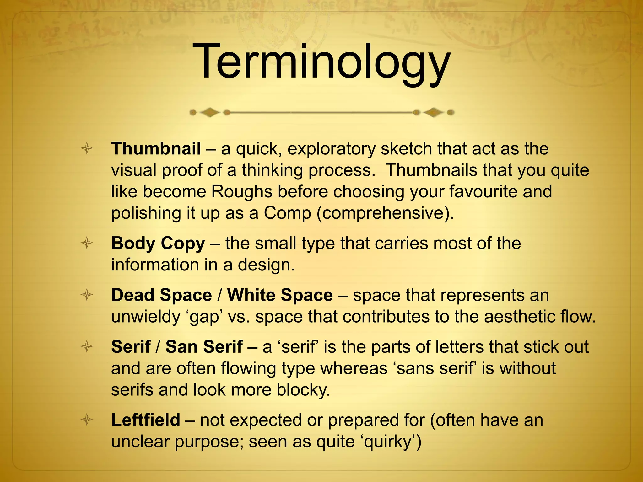 Terminology
 Thumbnail – a quick, exploratory sketch that act as the
visual proof of a thinking process. Thumbnails that you quite
like become Roughs before choosing your favourite and
polishing it up as a Comp (comprehensive).
 Body Copy – the small type that carries most of the
information in a design.
 Dead Space / White Space – space that represents an
unwieldy ‘gap’ vs. space that contributes to the aesthetic flow.
 Serif / San Serif – a ‘serif’ is the parts of letters that stick out
and are often flowing type whereas ‘sans serif’ is without
serifs and look more blocky.
 Leftfield – not expected or prepared for (often have an
unclear purpose; seen as quite ‘quirky’)
 