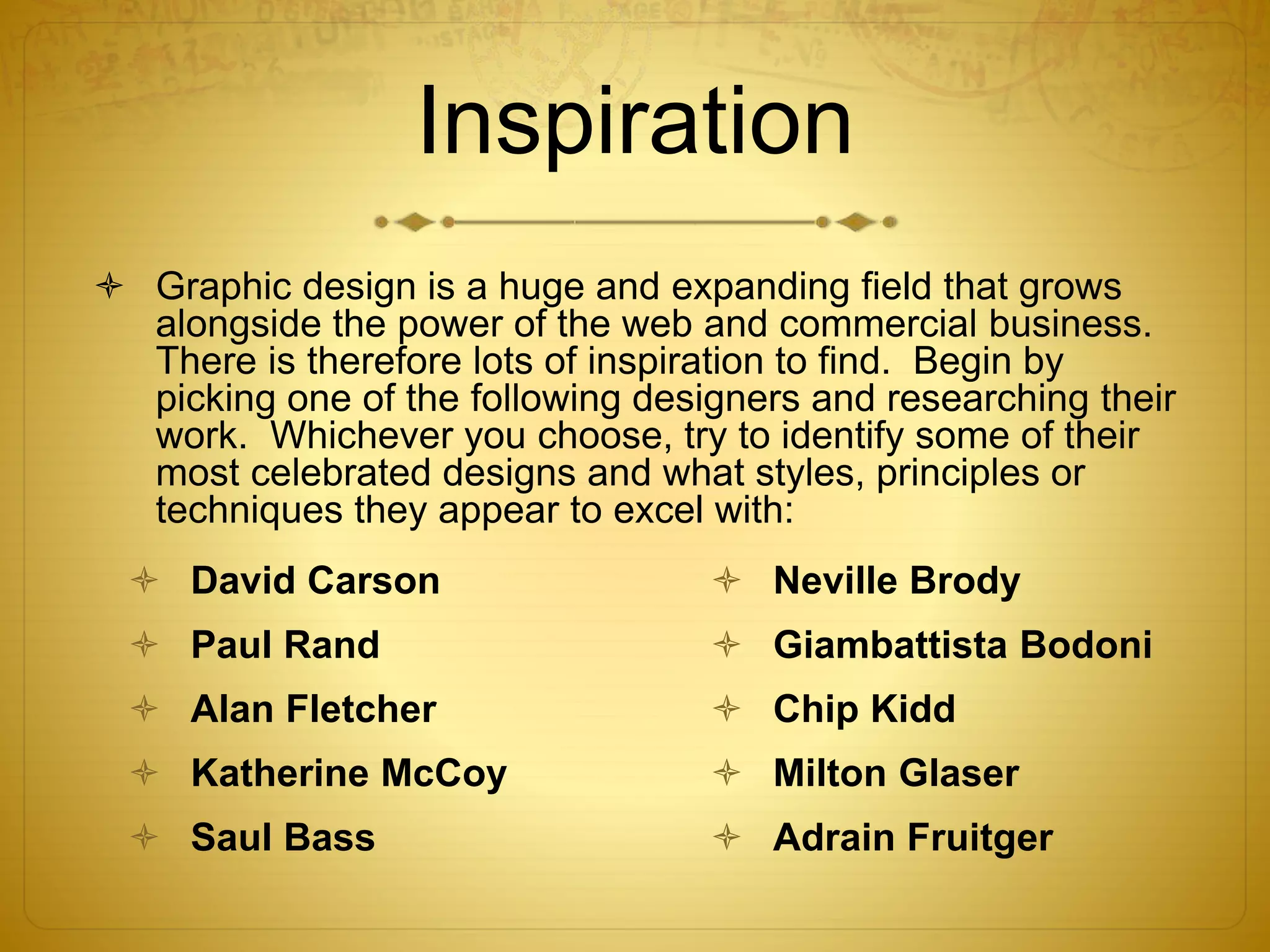 Inspiration
 Graphic design is a huge and expanding field that grows
alongside the power of the web and commercial business.
There is therefore lots of inspiration to find. Begin by
picking one of the following designers and researching their
work. Whichever you choose, try to identify some of their
most celebrated designs and what styles, principles or
techniques they appear to excel with:
 David Carson
 Paul Rand
 Alan Fletcher
 Katherine McCoy
 Saul Bass
 Neville Brody
 Giambattista Bodoni
 Chip Kidd
 Milton Glaser
 Adrain Fruitger
 
