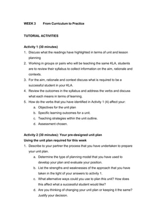 WEEK 3         From Curriculum to Practice


TUTORIAL ACTIVITIES


Activity 1 (30 minutes)
1. Discuss what the readings have highlighted in terms of unit and lesson
   planning
2. Working in groups or pairs who will be teaching the same KLA, students
   are to review their syllabus to collect information on the aim, rationale and
   contexts.
3. For the aim, rationale and context discuss what is required to be a
   successful student in your KLA.
4. Review the outcomes in the syllabus and address the verbs and discuss
   what each means in terms of learning.
5. How do the verbs that you have identified in Activity 1 (4) affect your:
       a. Objectives for the unit plan
       b. Specific learning outcomes for a unit.
       c. Teaching strategies within the unit outline.
       d. Assessment chosen.


Activity 2 (30 minutes): Your pre-designed unit plan
Using the unit plan required for this week
1. Describe to your partner the process that you have undertaken to prepare
   your unit plan.
       a. Determine the type of planning model that you have used to
          develop your plan and evaluate your position.
       b. List the strengths and weaknesses of the approach that you have
          taken in the light of your answers to activity 1.
       c. What alternative ways could you use to plan this unit? How does
          this affect what a successful student would like?
       d. Are you thinking of changing your unit plan or keeping it the same?
          Justify your decision.
 