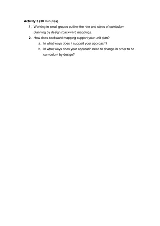 Activity 3 (30 minutes)
   1. Working in small groups outline the role and steps of curriculum
      planning by design (backward mapping).
   2. How does backward mapping support your unit plan?
         a. In what ways does it support your approach?
         b. In what ways does your approach need to change in order to be
             curriculum by design?
 