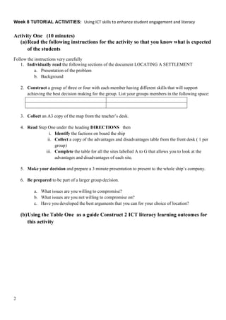 Week 8 TUTORIAL ACTIVITIES: Using ICT skills to enhance student engagement and literacy


Activity One (10 minutes)
  (a) Read the following instructions for the activity so that you know what is expected
      of the students
Follow the instructions very carefully
    1. Individually read the following sections of the document LOCATING A SETTLEMENT
           a. Presentation of the problem
           b. Background

    2. Construct a group of three or four with each member having different skills that will support
       achieving the best decision making for the group. List your groups members in the following space:



    3. Collect an A3 copy of the map from the teacher’s desk.

    4. Read Step One under the heading DIRECTIONS then
                  i. Identify the factions on board the ship
                 ii. Collect a copy of the advantages and disadvantages table from the front desk ( 1 per
                     group)
                iii. Complete the table for all the sites labelled A to G that allows you to look at the
                     advantages and disadvantages of each site.

    5. Make your decision and prepare a 3 minute presentation to present to the whole ship’s company.

    6. Be prepared to be part of a larger group decision.

           a. What issues are you willing to compromise?
           b. What issues are you not willing to compromise on?
           c. Have you developed the best arguments that you can for your choice of location?

    (b) Using the Table One as a guide Construct 2 ICT literacy learning outcomes for
        this activity




2
 
