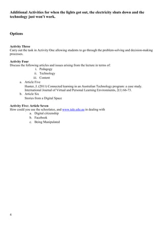 Additional Activities for when the lights got out, the electricity shuts down and the
technology just won’t work.



Options


Activity Three
Carry out the task in Activity One allowing students to go through the problem-solving and decision-making
processes.

Activity Four
Discuss the following articles and issues arising from the lecture in terms of:
                    i. Pedagogy
                   ii. Technology
                  iii. Content
       a. Article Five
           Hunter, J. (2011) Connected learning in an Australian Technology program: a case study.
           International Journal of Virtual and Personal Learning Environments, 2(1) 66-73.
       b. Article Six
           Stories from a Digital Space

Activity Five: Article Seven
How could you use the schoolatoz, and www.tale.edu.au in dealing with
               a. Digital citizenship
               b. Facebook
               c. Being Manipulated




4
 